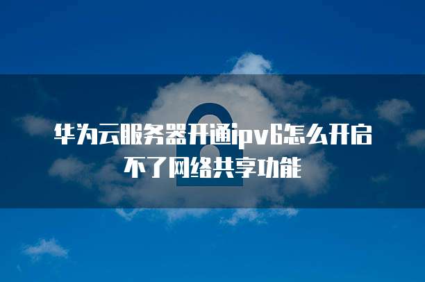 华为云服务器开通ipv6怎么开启不了网络共享功能