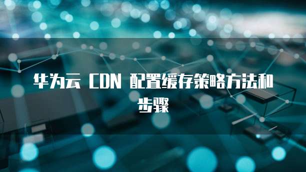 华为云 CDN 配置缓存策略方法和步骤