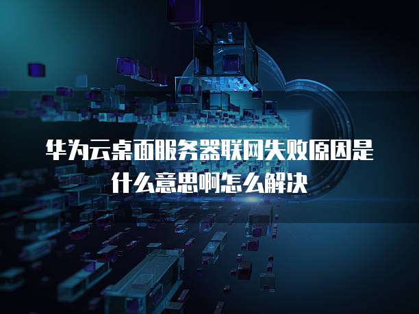 华为云桌面服务器联网失败原因是什么意思啊怎么解决