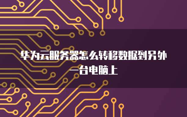 华为云服务器怎么转移数据到另外一台电脑上