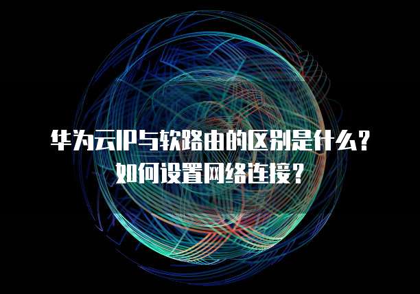 华为云IP与软路由的区别是什么?如何设置网络连接?