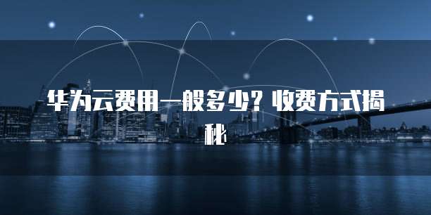 华为云费用一般多少?收费方式揭秘