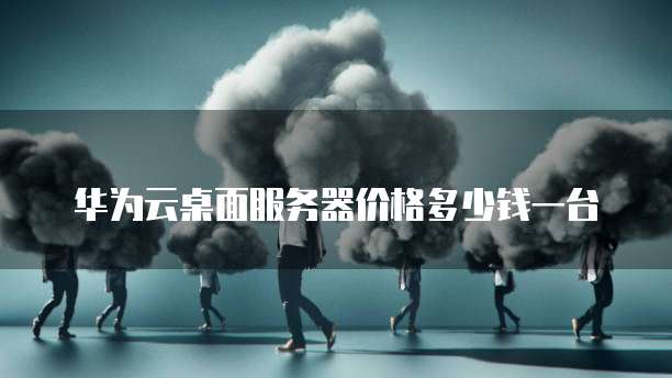 华为云桌面服务器价格多少钱一台