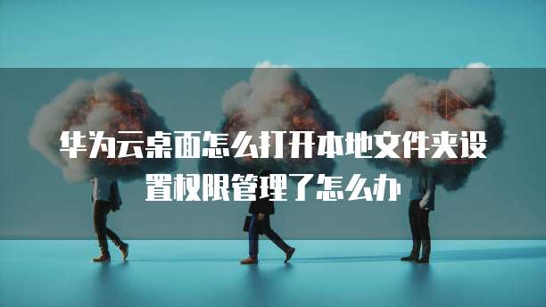 华为云桌面怎么打开本地文件夹设置权限管理了怎么办