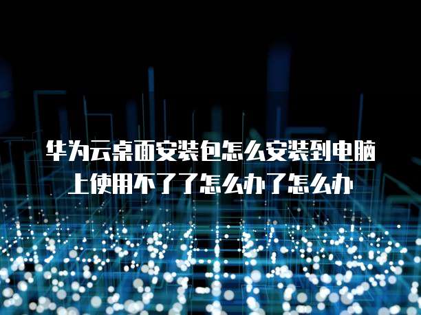华为云桌面安装包怎么安装到电脑上使用不了了怎么办了怎么办