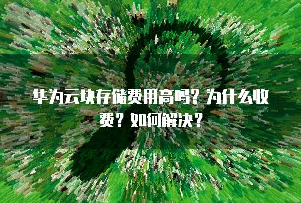 华为云块存储费用高吗?为什么收费?如何解决?