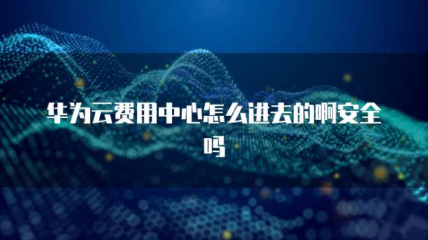 华为云费用中心怎么进去的啊安全吗