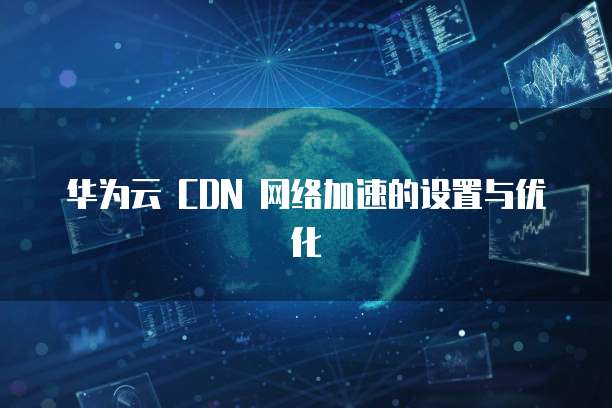 华为云 CDN 网络加速的设置与优化