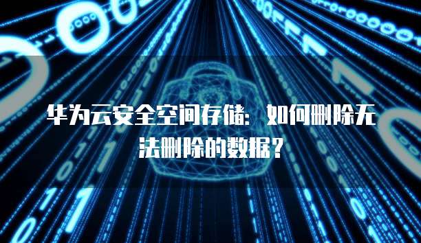 华为云安全空间存储:如何删除无法删除的数据?