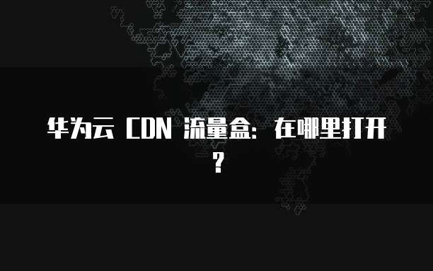 华为云 CDN 流量盒:在哪里打开?