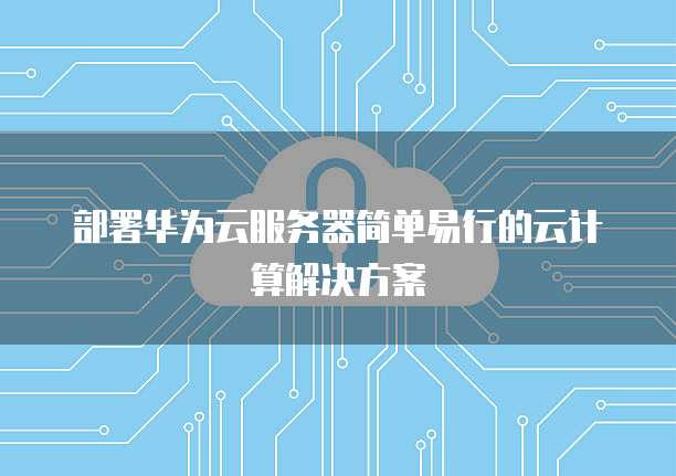 部署华为云服务器简单易行的云计算解决方案