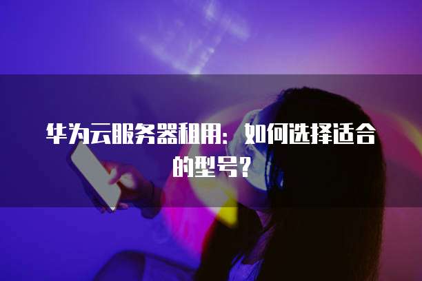华为云服务器租用:如何选择适合的型号?