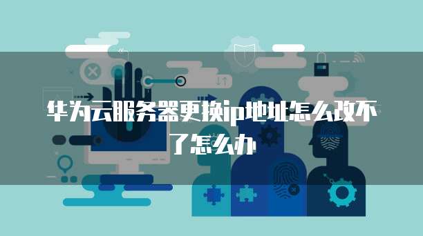 华为云服务器更换ip地址怎么改不了怎么办