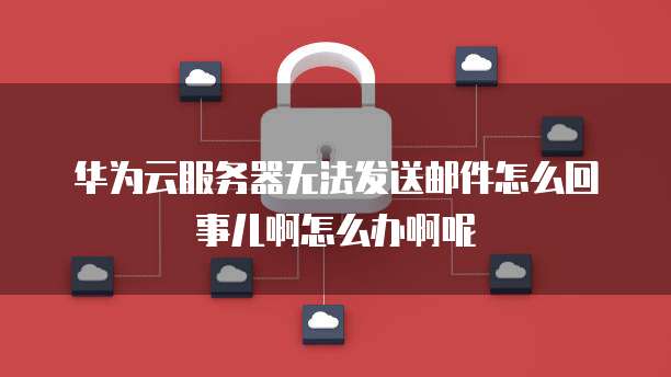 华为云服务器无法发送邮件怎么回事儿啊怎么办啊呢
