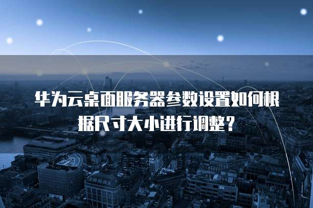 华为云桌面服务器参数设置如何根据尺寸大小进行调整?