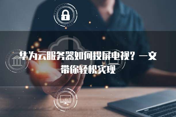 华为云服务器如何投屏电视?一文带你轻松实现