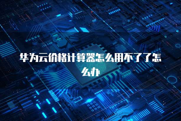 华为云价格计算器怎么用不了了怎么办