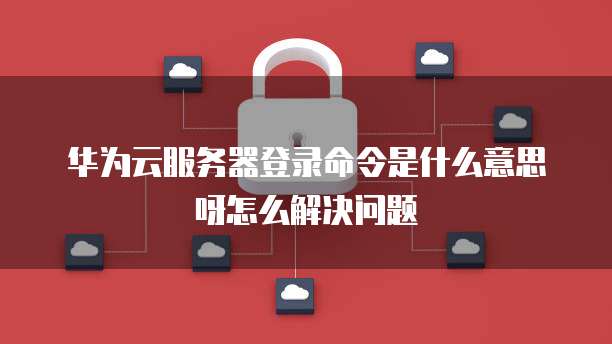 华为云服务器登录命令是什么意思呀怎么解决问题