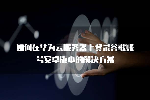 如何在华为云服务器上登录谷歌账号安卓版本的解决方案