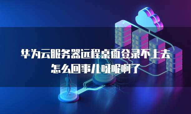 华为云服务器远程桌面登录不上去怎么回事儿呀呢啊了
