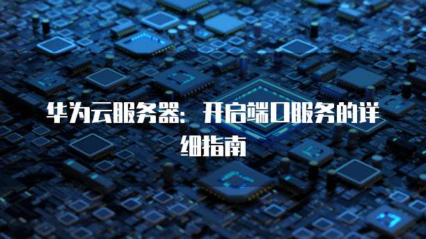 华为云服务器:开启端口服务的详细指南