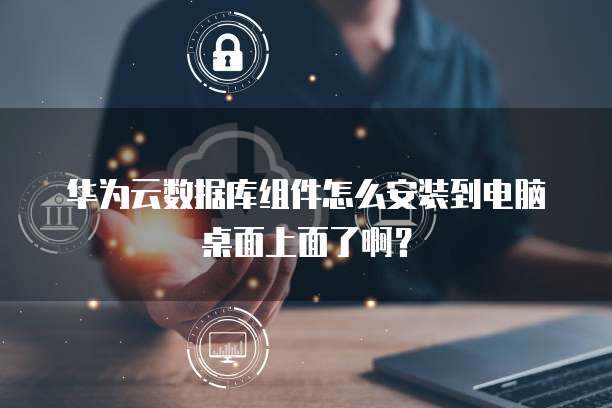 华为云数据库组件怎么安装到电脑桌面上面了啊?