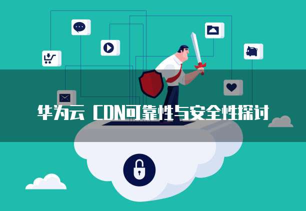 华为云 CDN可靠性与安全性探讨