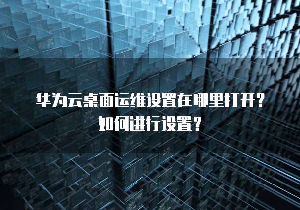 华为云桌面运维设置在哪里打开?如何进行设置?