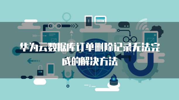 华为云数据库订单删除记录无法完成的解决方法