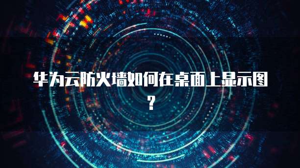 华为云防火墙如何在桌面上显示图？