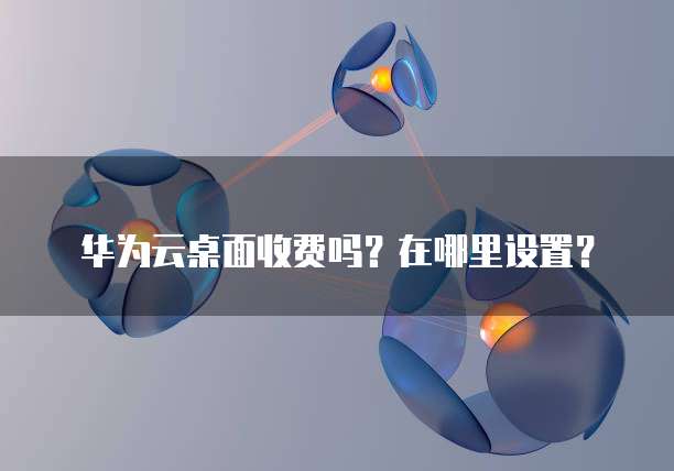 华为云桌面收费吗?在哪里设置?