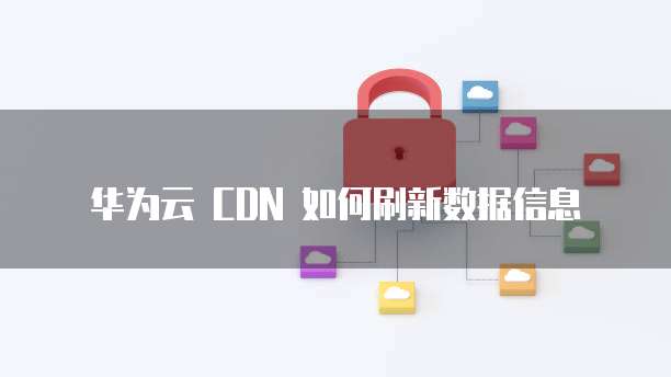 华为云 CDN 如何刷新数据信息