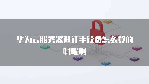 华为云服务器退订手续费怎么算的啊呢啊