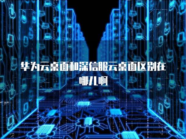 华为云桌面和深信服云桌面区别在哪儿啊