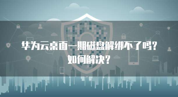 华为云桌面一期磁盘解绑不了吗?如何解决?