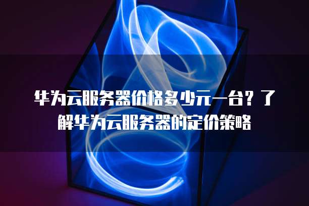 华为云服务器价格多少元一台?了解华为云服务器的定价策略