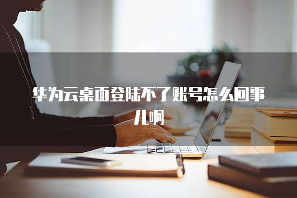 华为云桌面登陆不了账号怎么回事儿啊