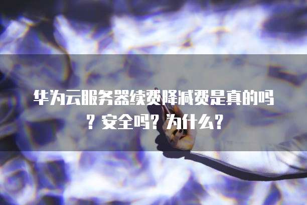 华为云服务器续费降减费是真的吗?安全吗?为什么?