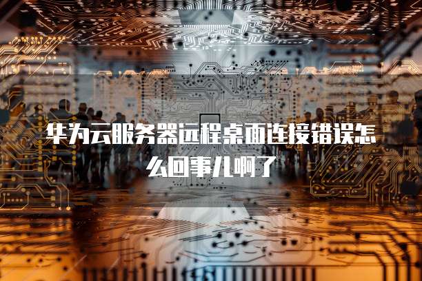 华为云服务器远程桌面连接错误怎么回事儿啊了