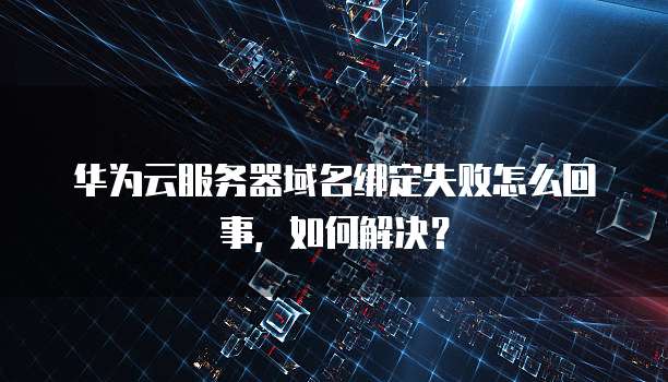 华为云服务器域名绑定失败怎么回事,如何解决?