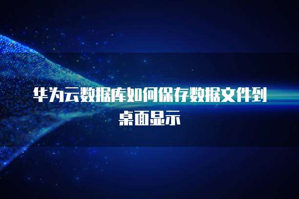 华为云数据库如何保存数据文件到桌面显示