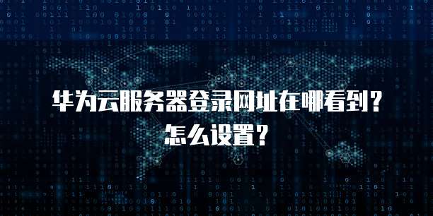 华为云服务器登录网址在哪看到?怎么设置?