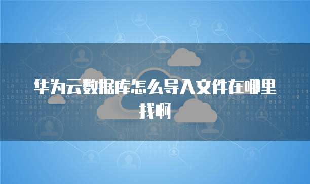 华为云数据库怎么导入文件在哪里找啊