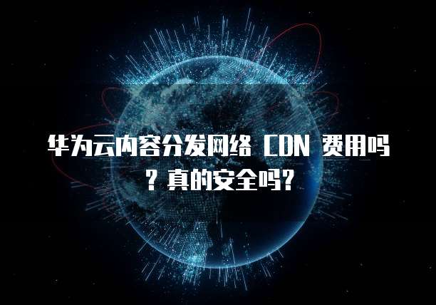 华为云内容分发网络 CDN 费用吗?真的安全吗?