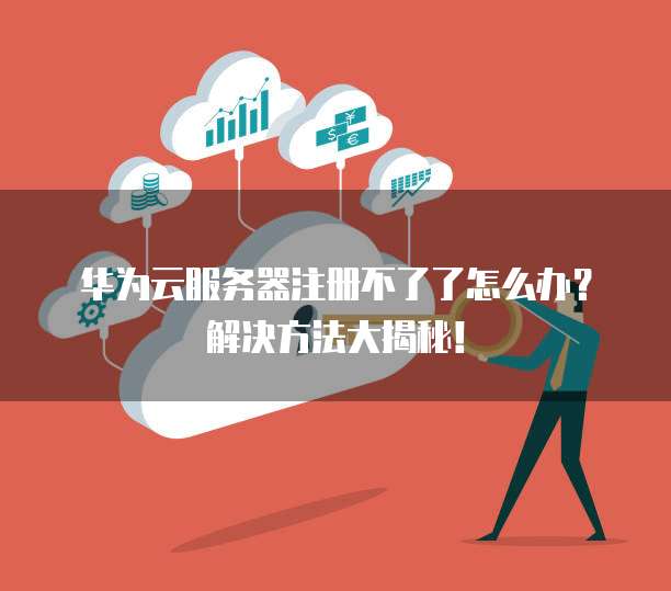华为云服务器注册不了了怎么办?解决方法大揭秘!