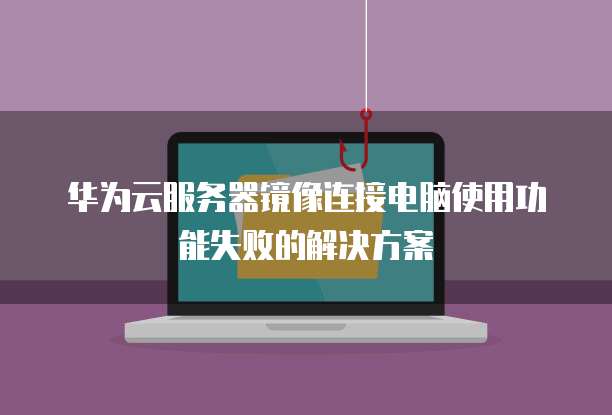 华为云服务器镜像连接电脑使用功能失败的解决方案