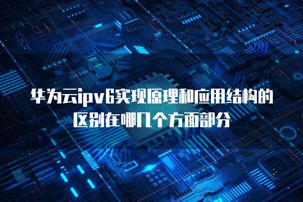 华为云ipv6实现原理和应用结构的区别在哪几个方面部分
