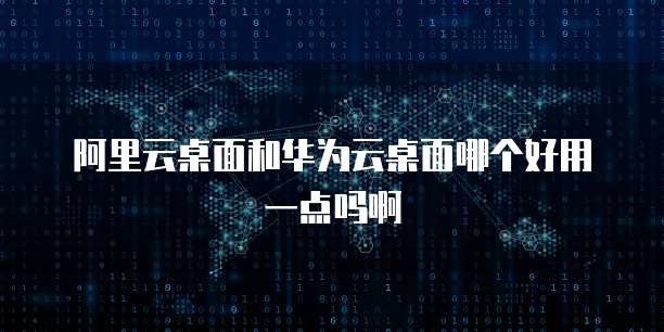 阿里云桌面和华为云桌面哪个好用一点吗啊