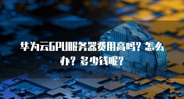 华为云GPU服务器费用高吗?怎么办?多少钱呢?