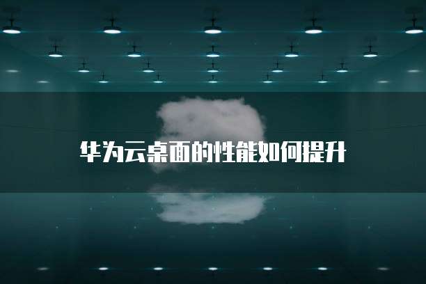 华为云桌面的性能如何提升